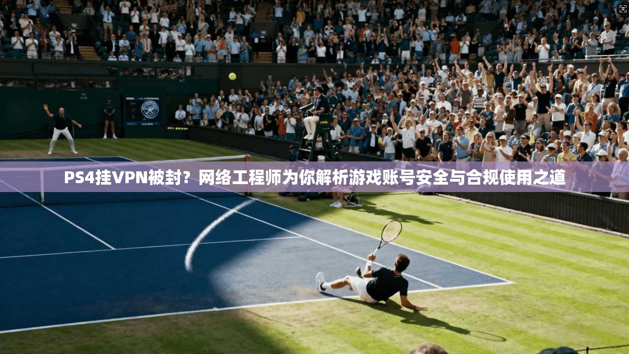 PS4挂VPN被封？网络工程师为你解析游戏账号安全与合规使用之道