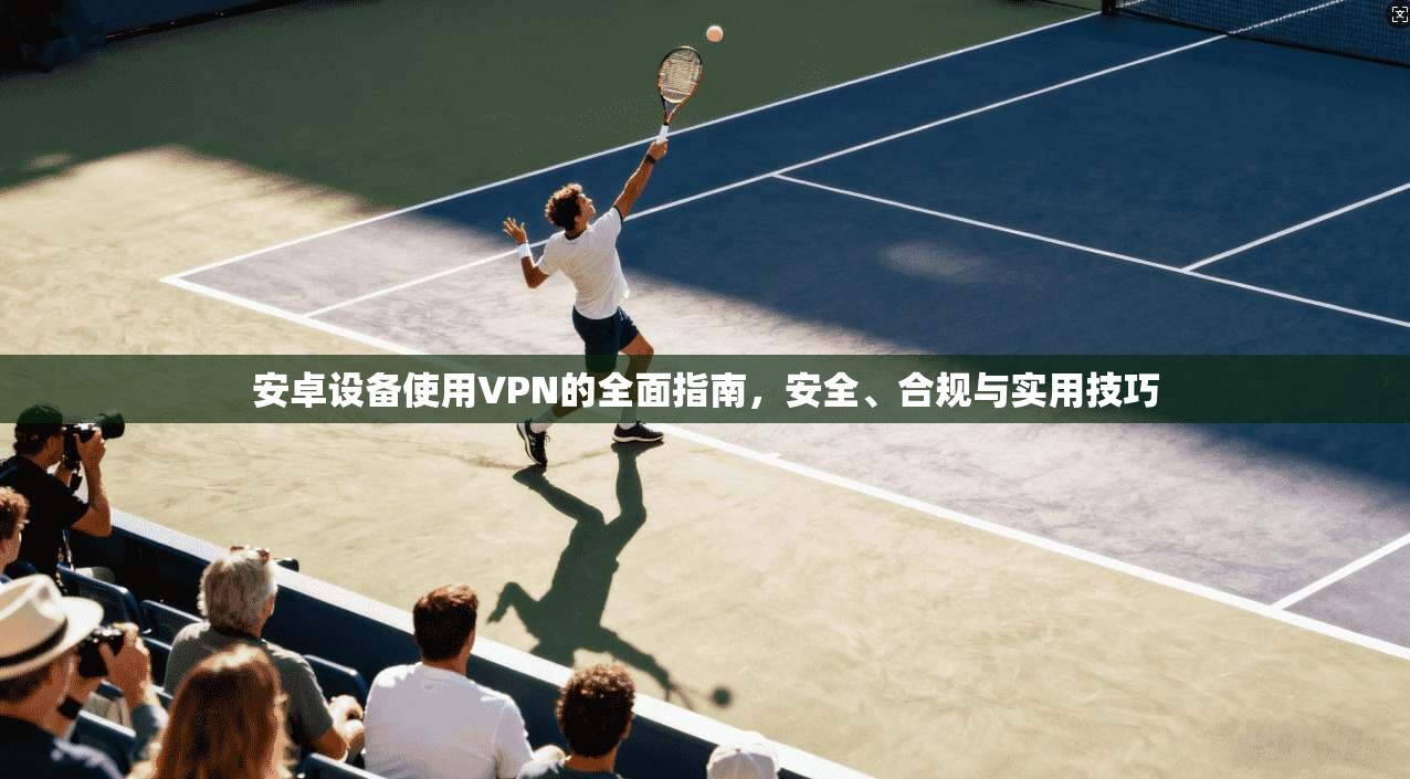 安卓设备使用VPN的全面指南，安全、合规与实用技巧