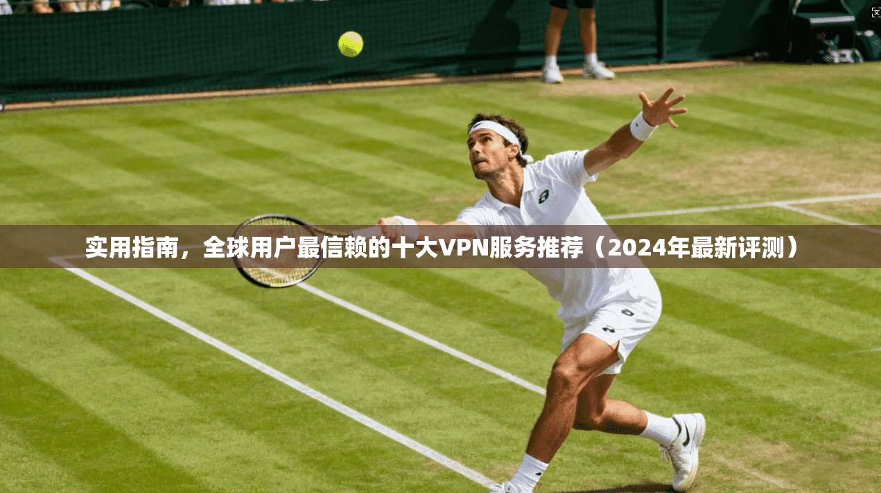 实用指南，全球用户最信赖的十大VPN服务推荐（2024年最新评测）