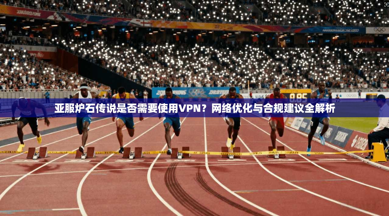 亚服炉石传说是否需要使用VPN？网络优化与合规建议全解析