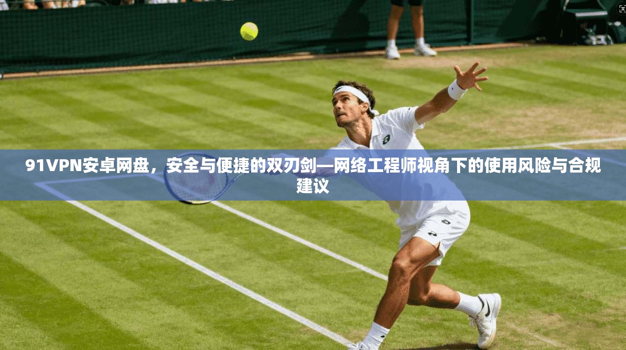91VPN安卓网盘，安全与便捷的双刃剑—网络工程师视角下的使用风险与合规建议