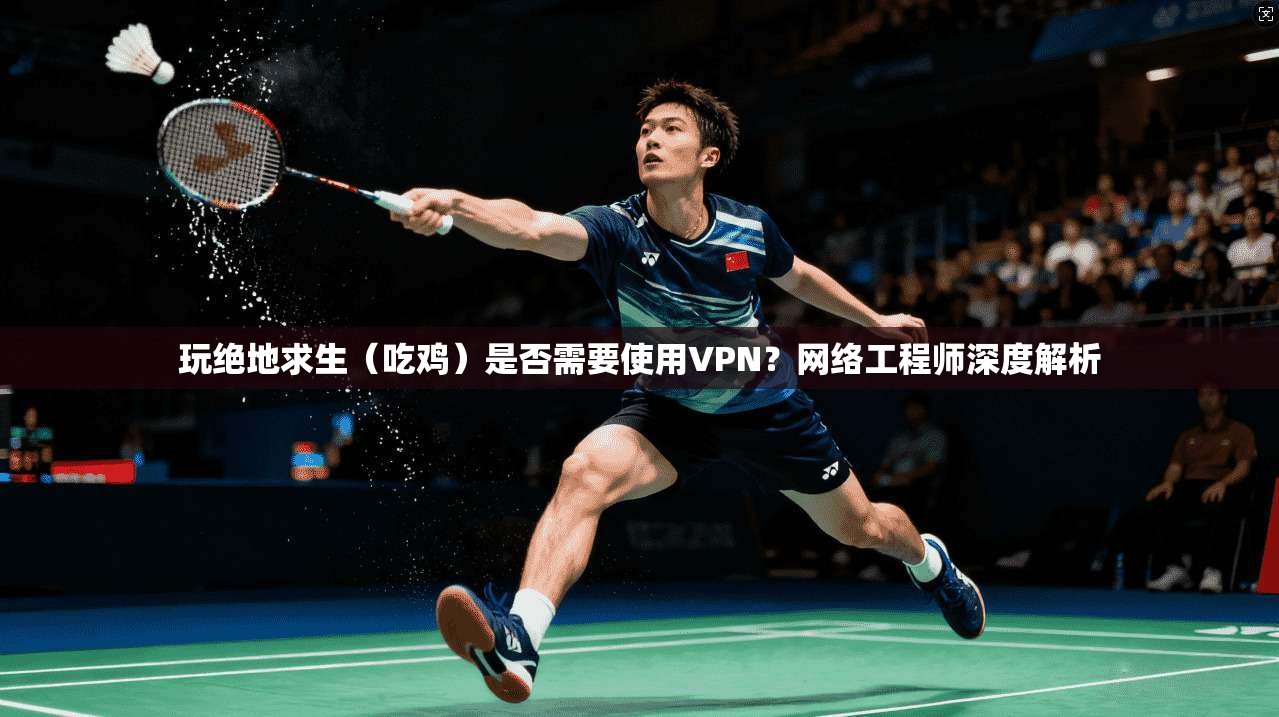 玩绝地求生（吃鸡）是否需要使用VPN？网络工程师深度解析