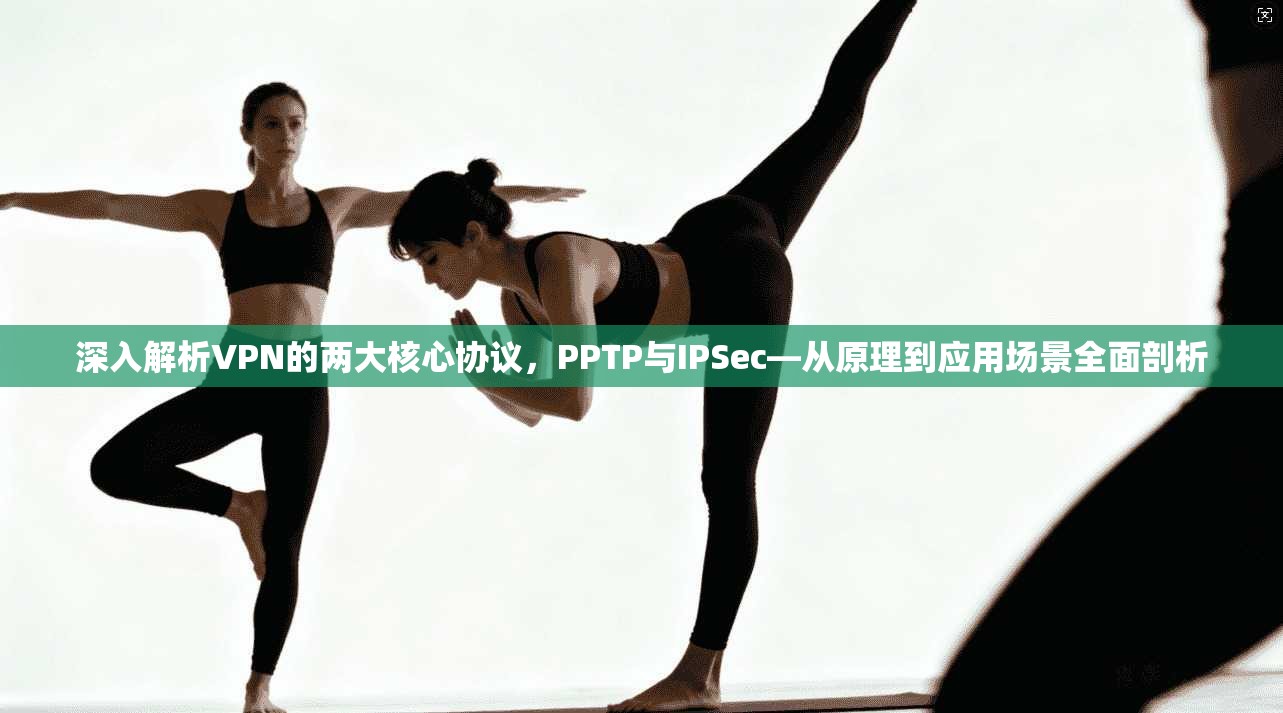 深入解析VPN的两大核心协议，PPTP与IPSec—从原理到应用场景全面剖析