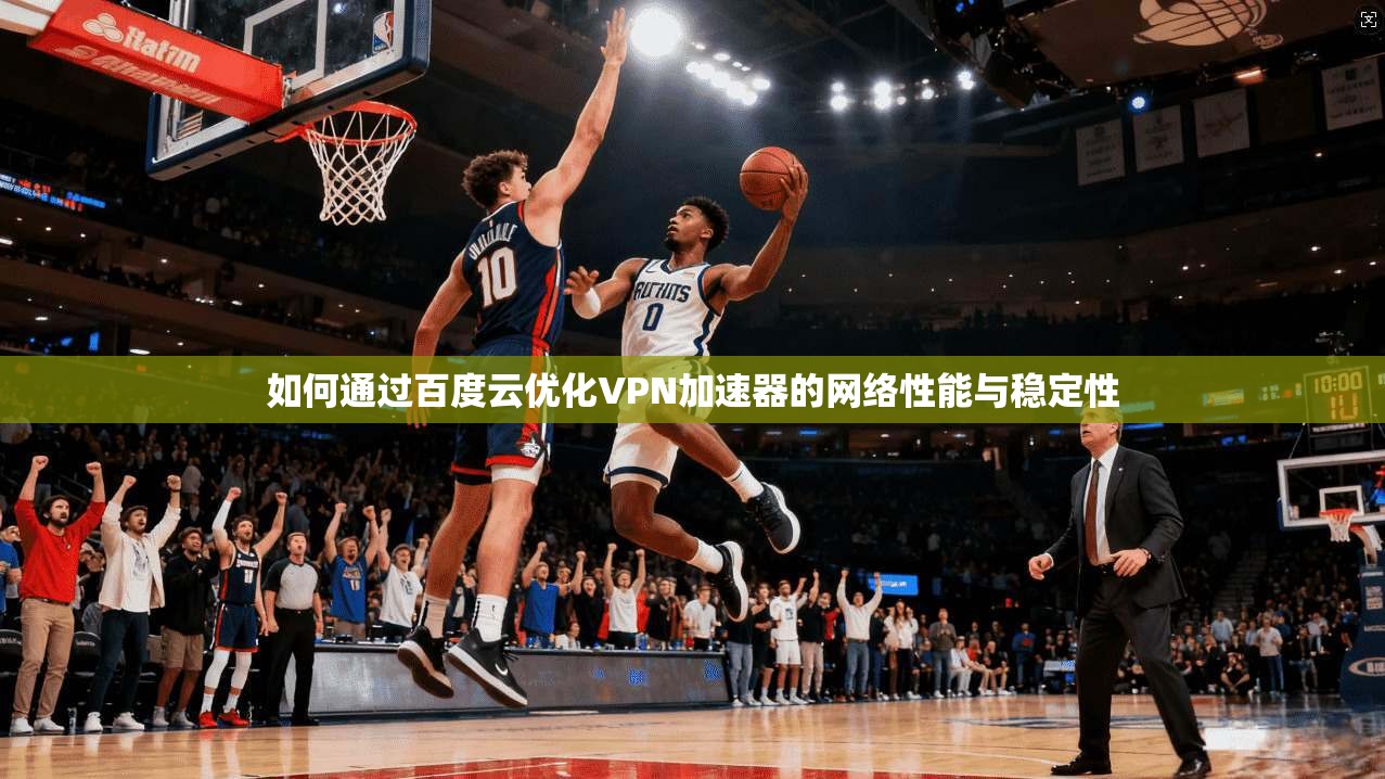 如何通过百度云优化VPN加速器的网络性能与稳定性