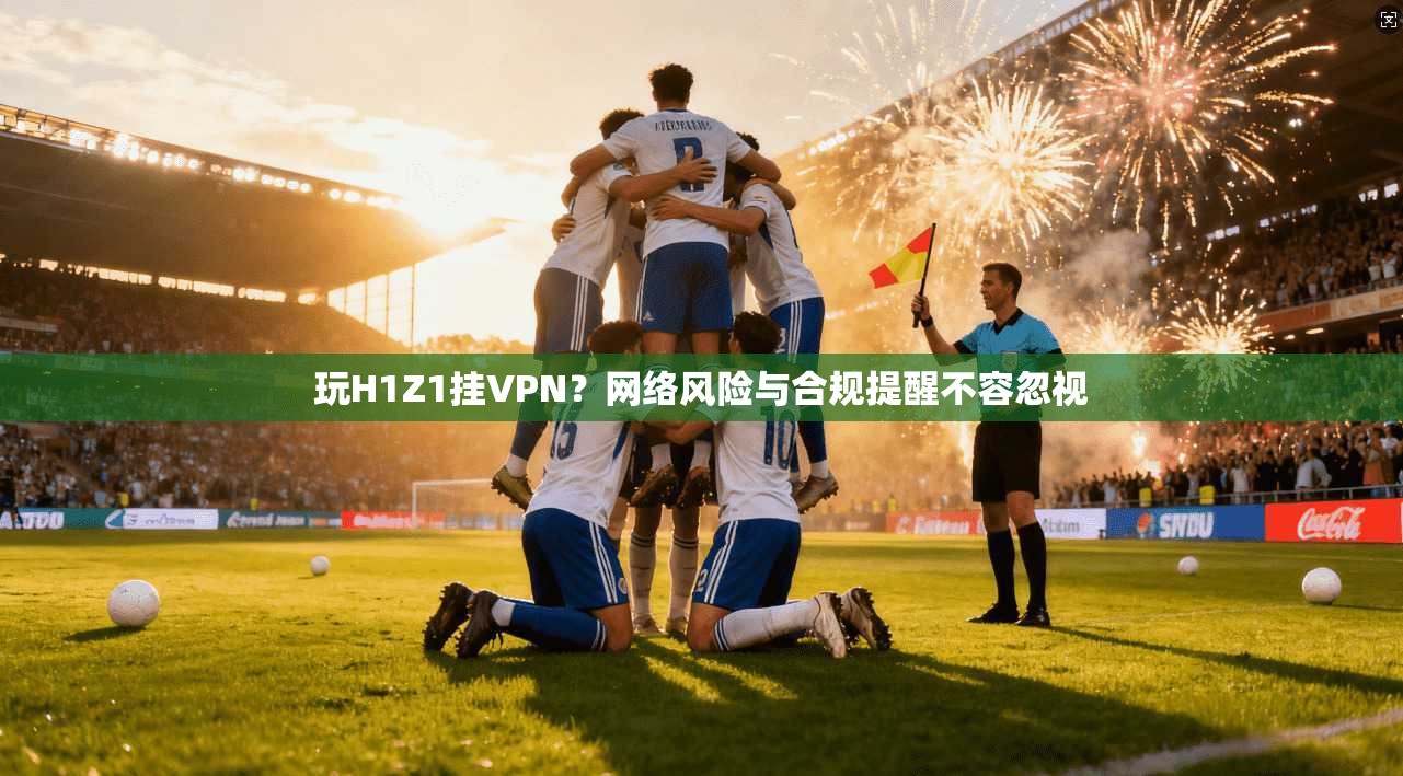 玩H1Z1挂VPN？网络风险与合规提醒不容忽视