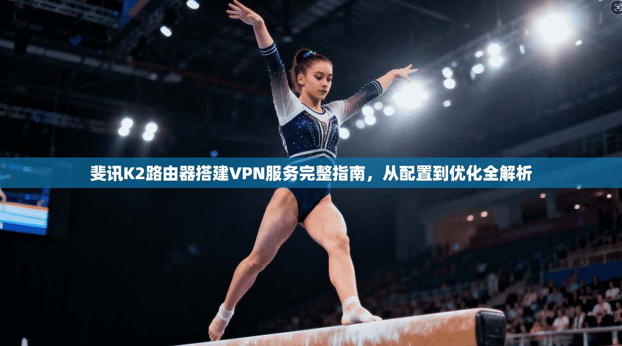 斐讯K2路由器搭建VPN服务完整指南，从配置到优化全解析