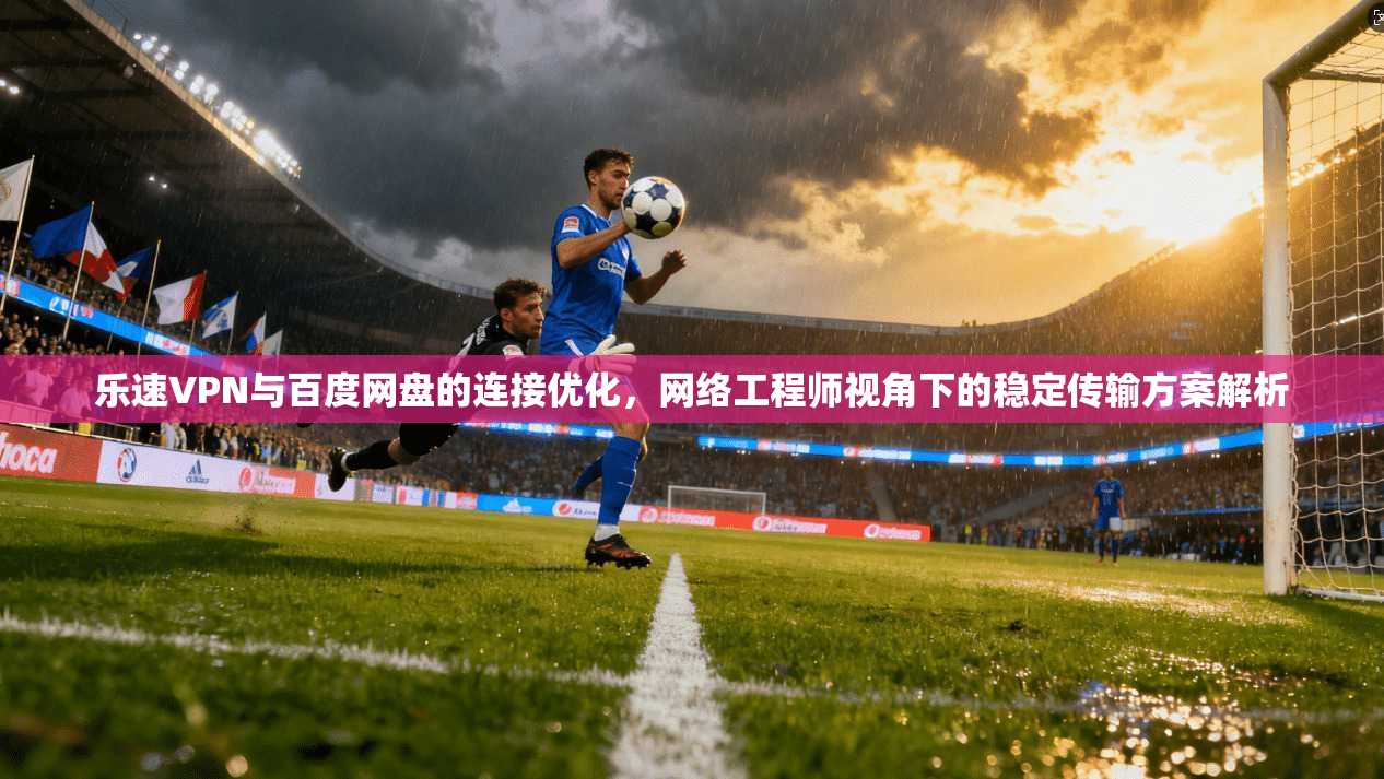 乐速VPN与百度网盘的连接优化，网络工程师视角下的稳定传输方案解析