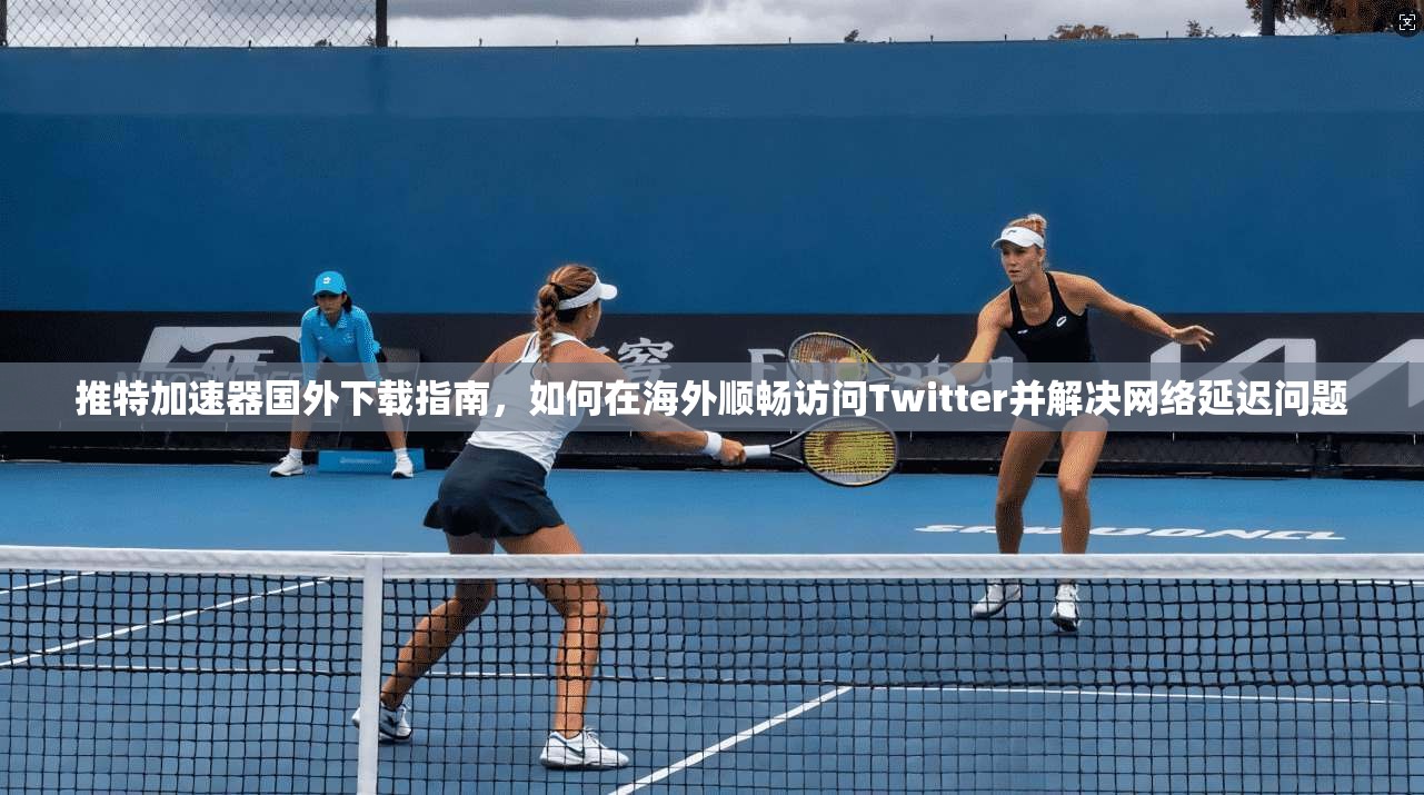 推特加速器国外下载指南，如何在海外顺畅访问Twitter并解决网络延迟问题