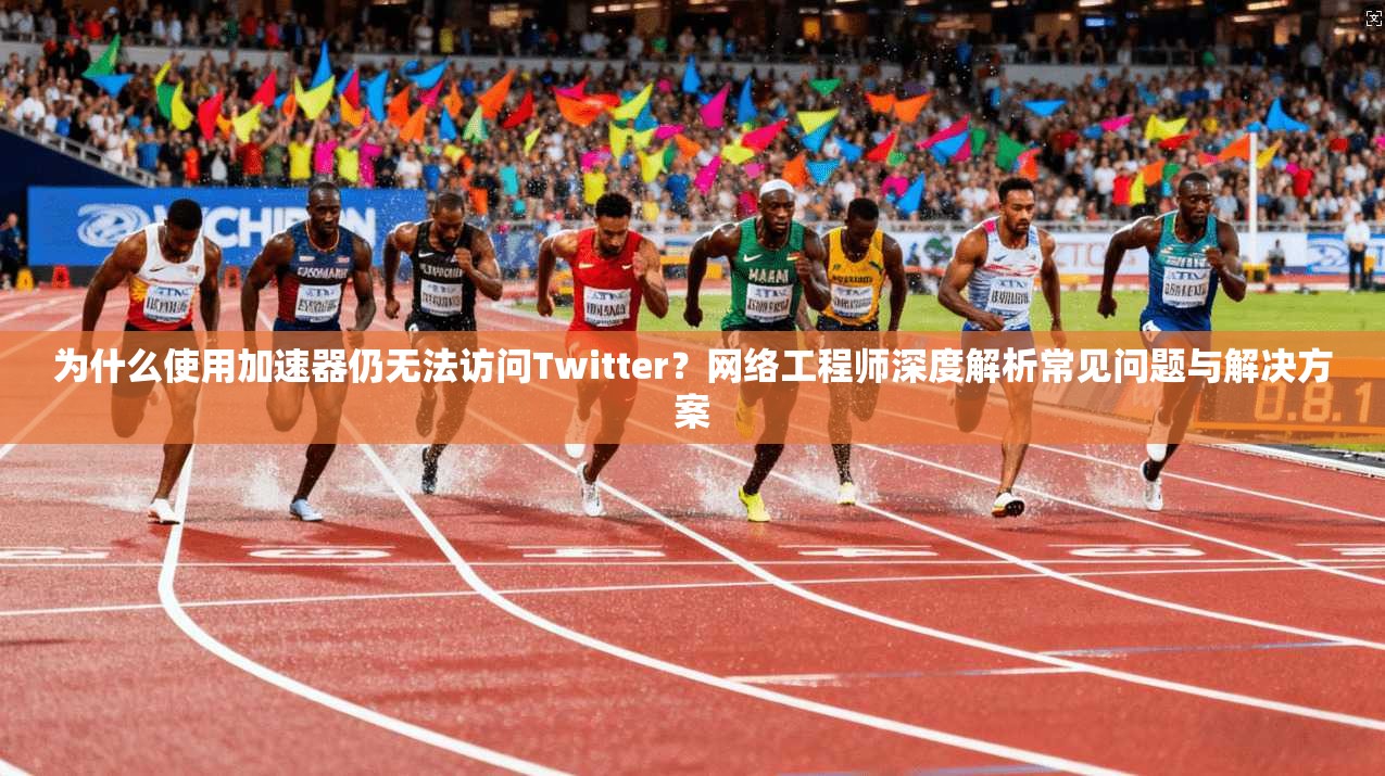 为什么使用加速器仍无法访问Twitter？网络工程师深度解析常见问题与解决方案
