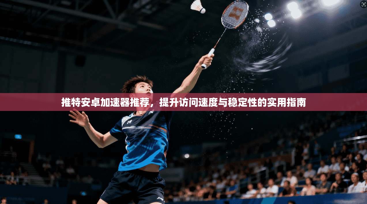 推特安卓加速器推荐，提升访问速度与稳定性的实用指南
