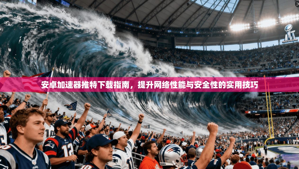 安卓加速器推特下载指南，提升网络性能与安全性的实用技巧