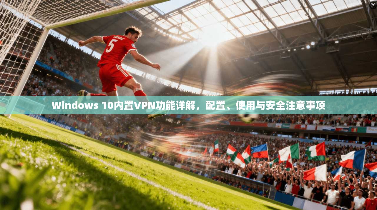Windows 10内置VPN功能详解，配置、使用与安全注意事项