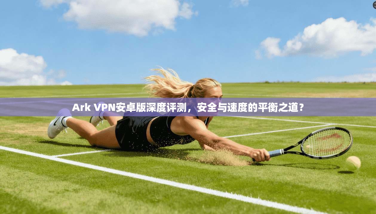 Ark VPN安卓版深度评测，安全与速度的平衡之道？