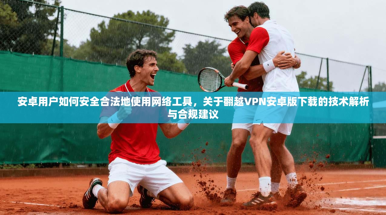 安卓用户如何安全合法地使用网络工具，关于翻越VPN安卓版下载的技术解析与合规建议