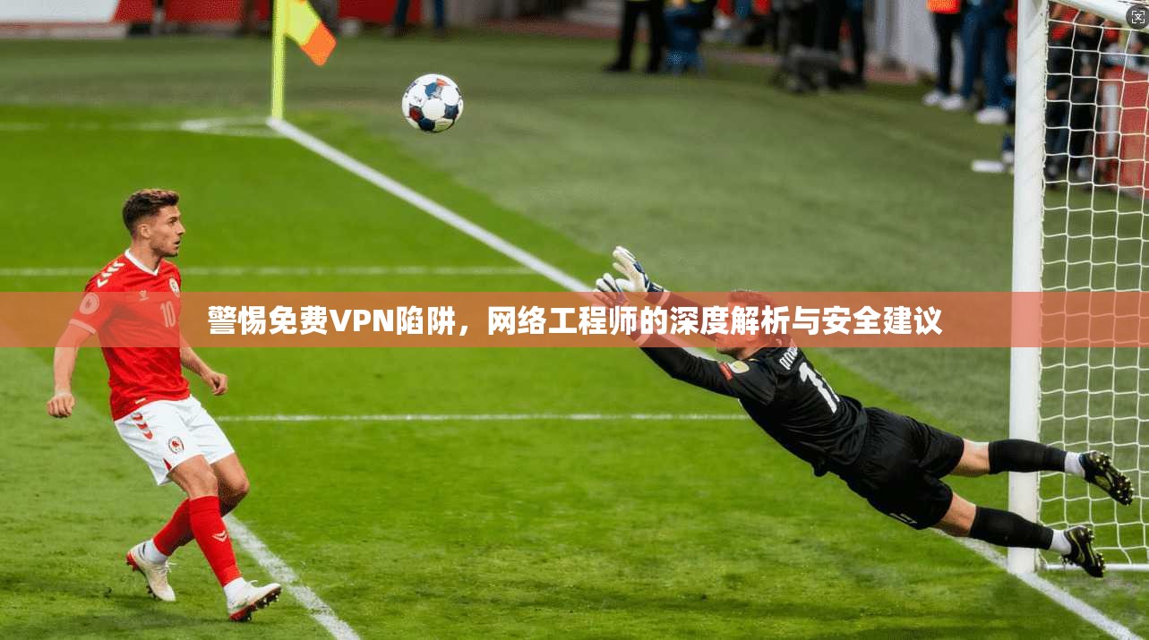 警惕免费VPN陷阱，网络工程师的深度解析与安全建议