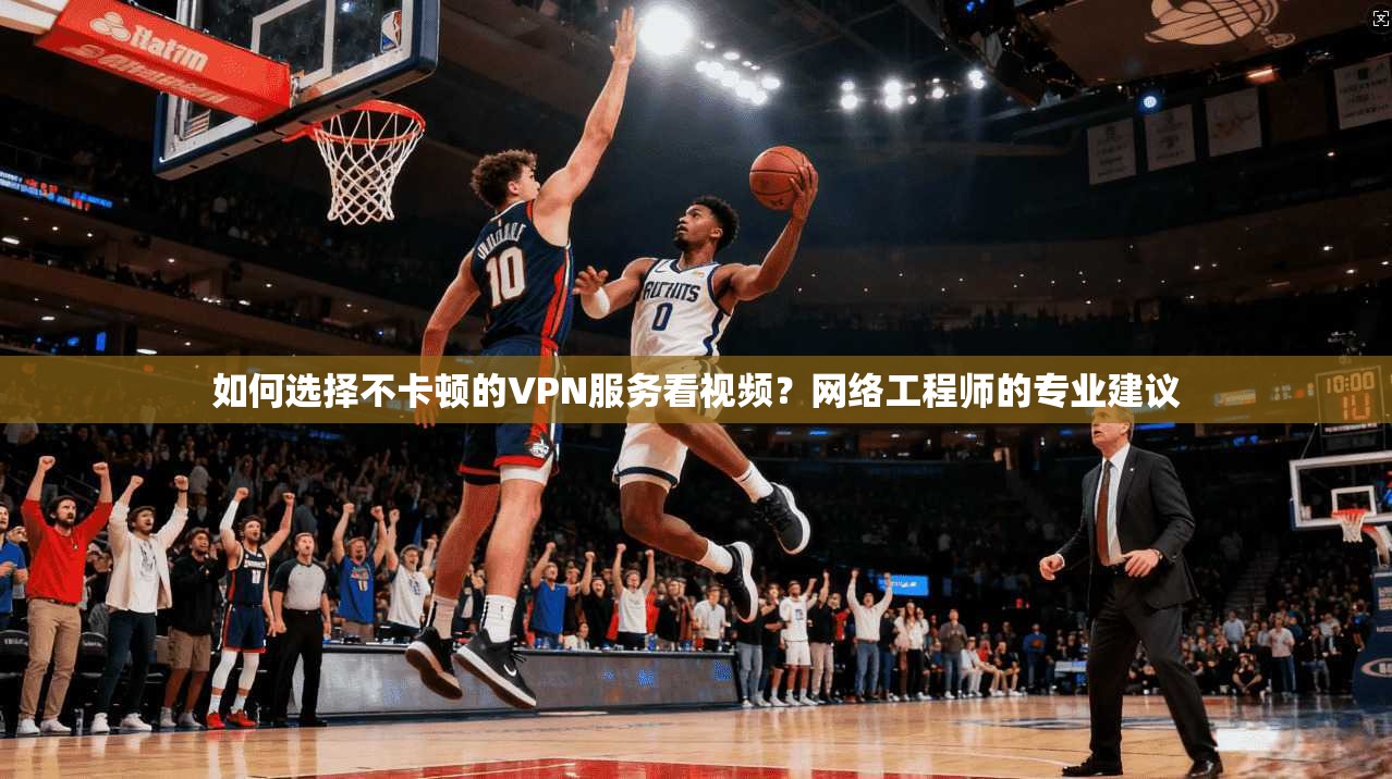 如何选择不卡顿的VPN服务看视频？网络工程师的专业建议