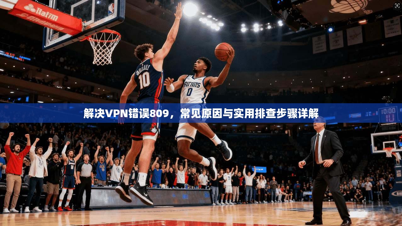 解决VPN错误809，常见原因与实用排查步骤详解
