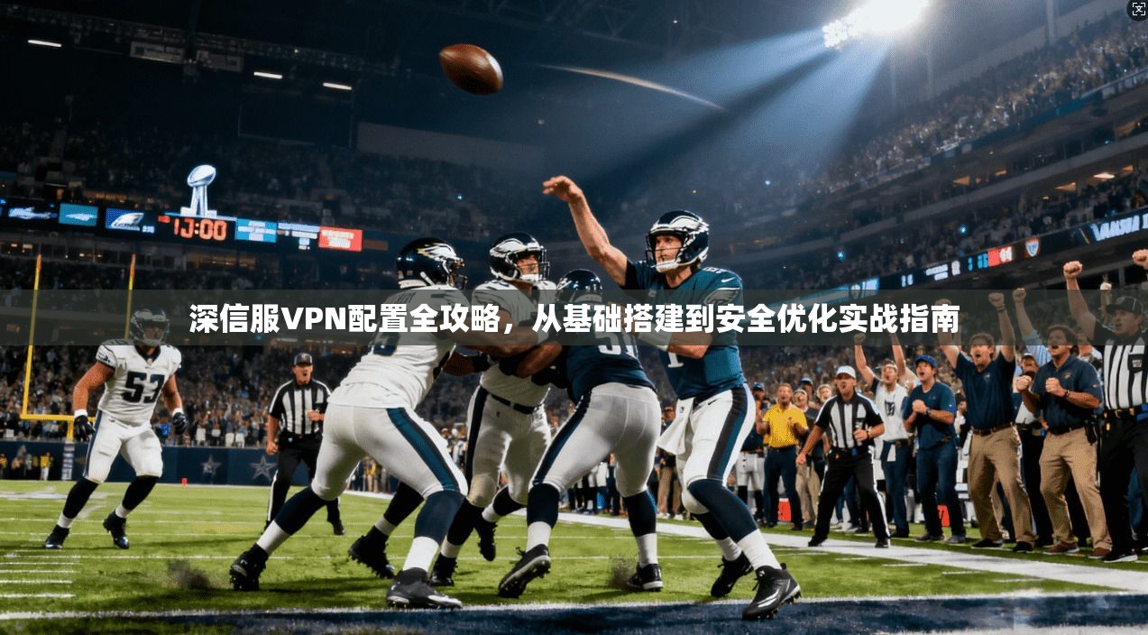 深信服VPN配置全攻略，从基础搭建到安全优化实战指南