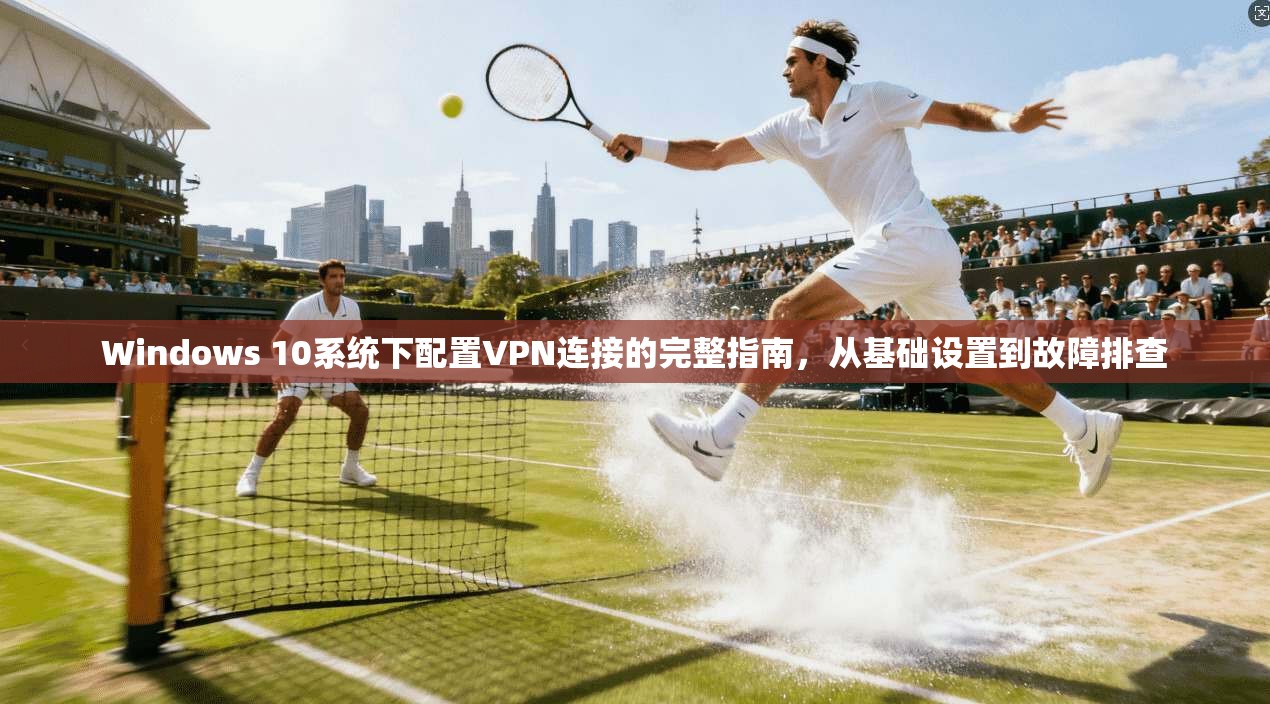 Windows 10系统下配置VPN连接的完整指南，从基础设置到故障排查