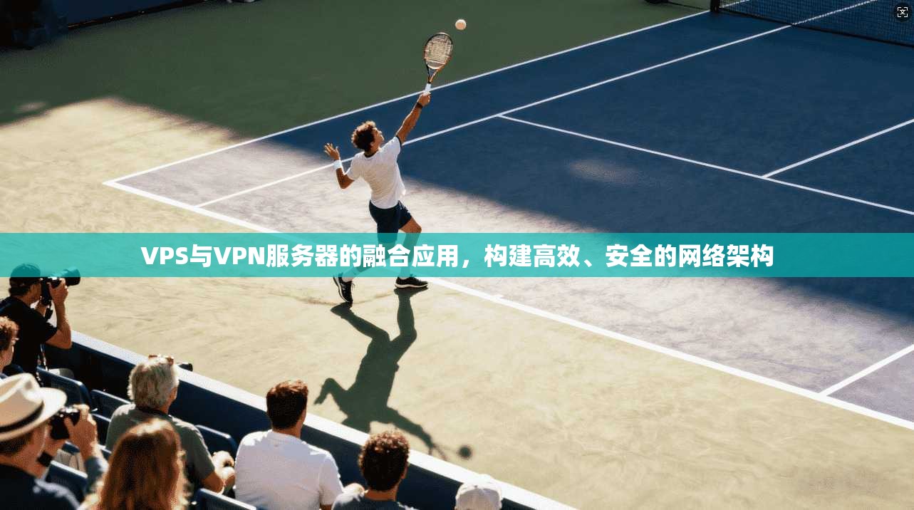 VPS与VPN服务器的融合应用,构建高效、安全的网络架构 VPS与VPN服务器的融合应用,构建高效、安全的网络架构