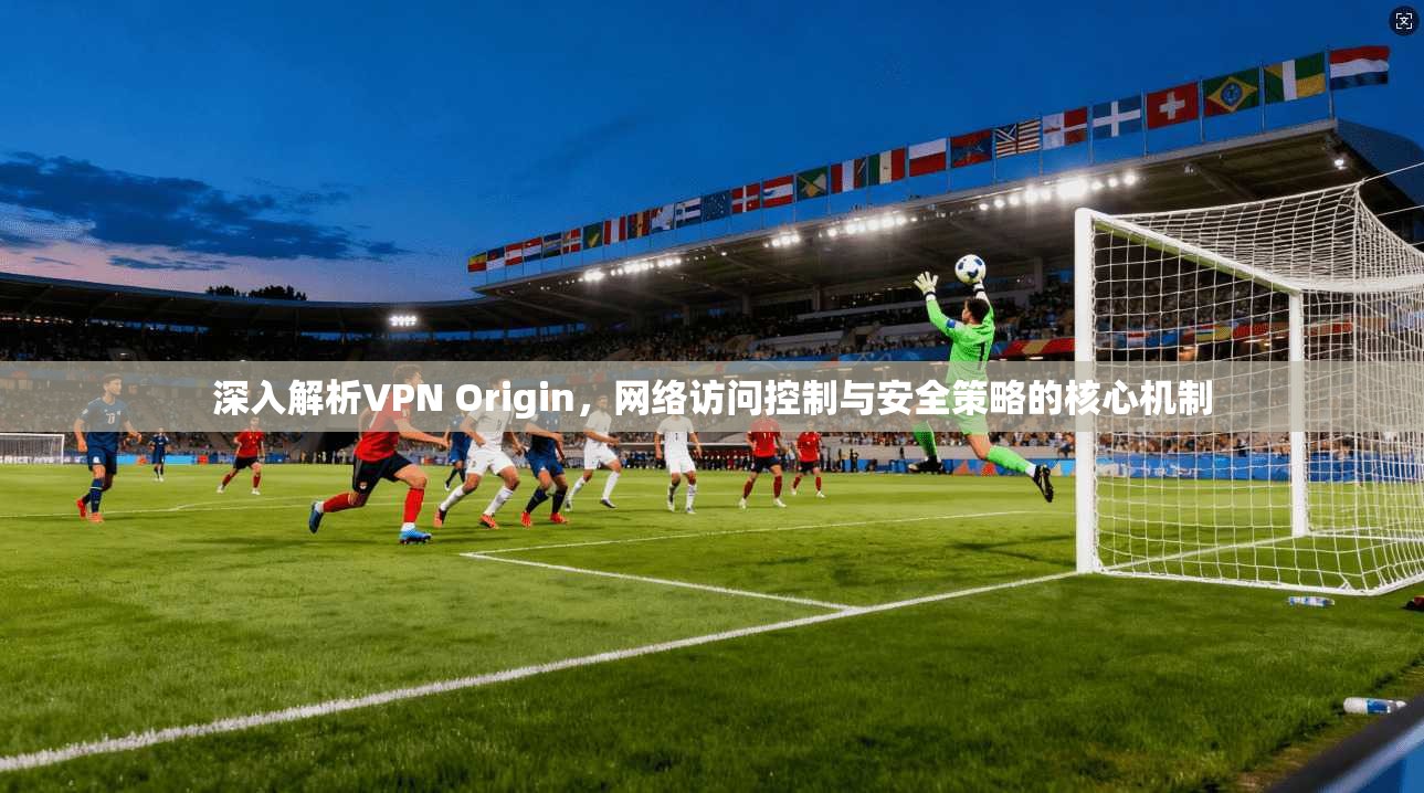 深入解析VPN Origin，网络访问控制与安全策略的核心机制