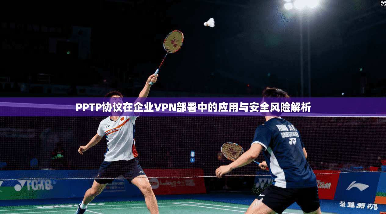 PPTP协议在企业VPN部署中的应用与安全风险解析