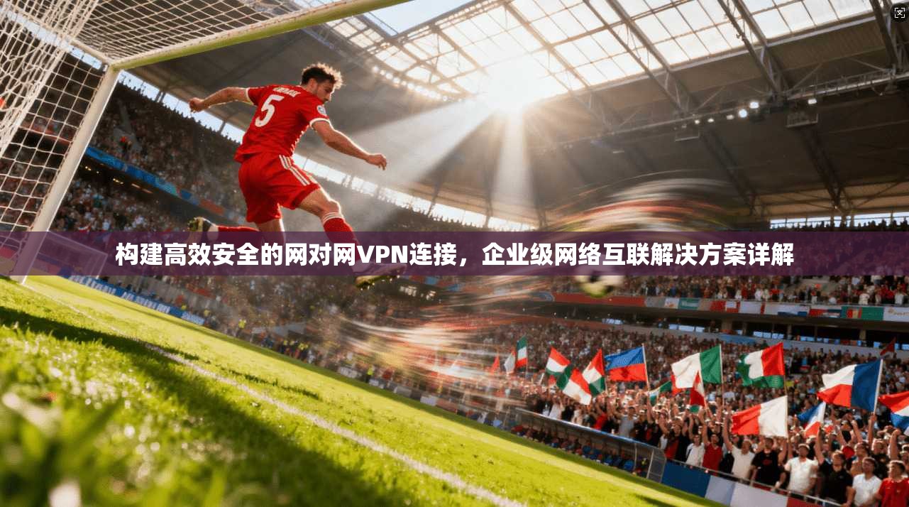 构建高效安全的网对网VPN连接，企业级网络互联解决方案详解