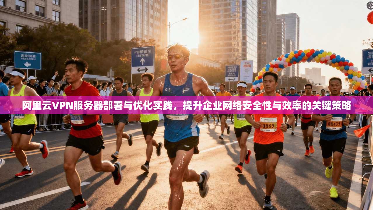 阿里云VPN服务器部署与优化实践，提升企业网络安全性与效率的关键策略