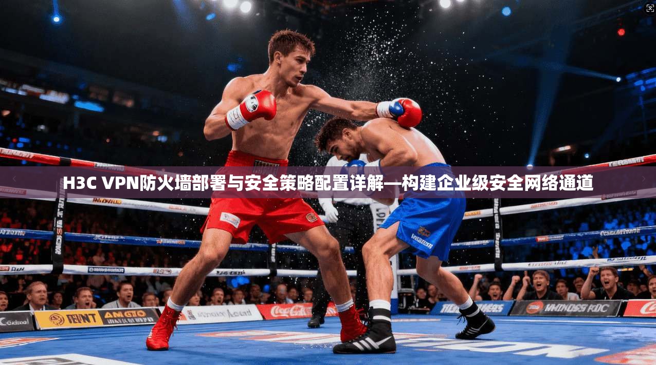 H3C VPN防火墙部署与安全策略配置详解—构建企业级安全网络通道