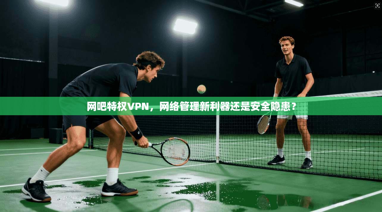 网吧特权VPN，网络管理新利器还是安全隐患？