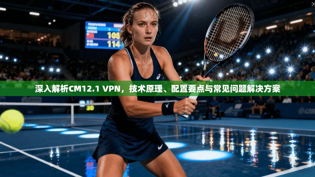 深入解析CM12.1 VPN，技术原理、配置要点与常见问题解决方案