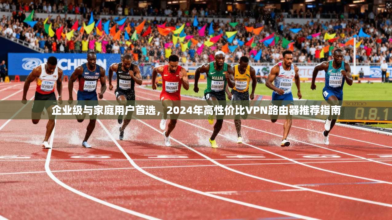 企业级与家庭用户首选，2024年高性价比VPN路由器推荐指南