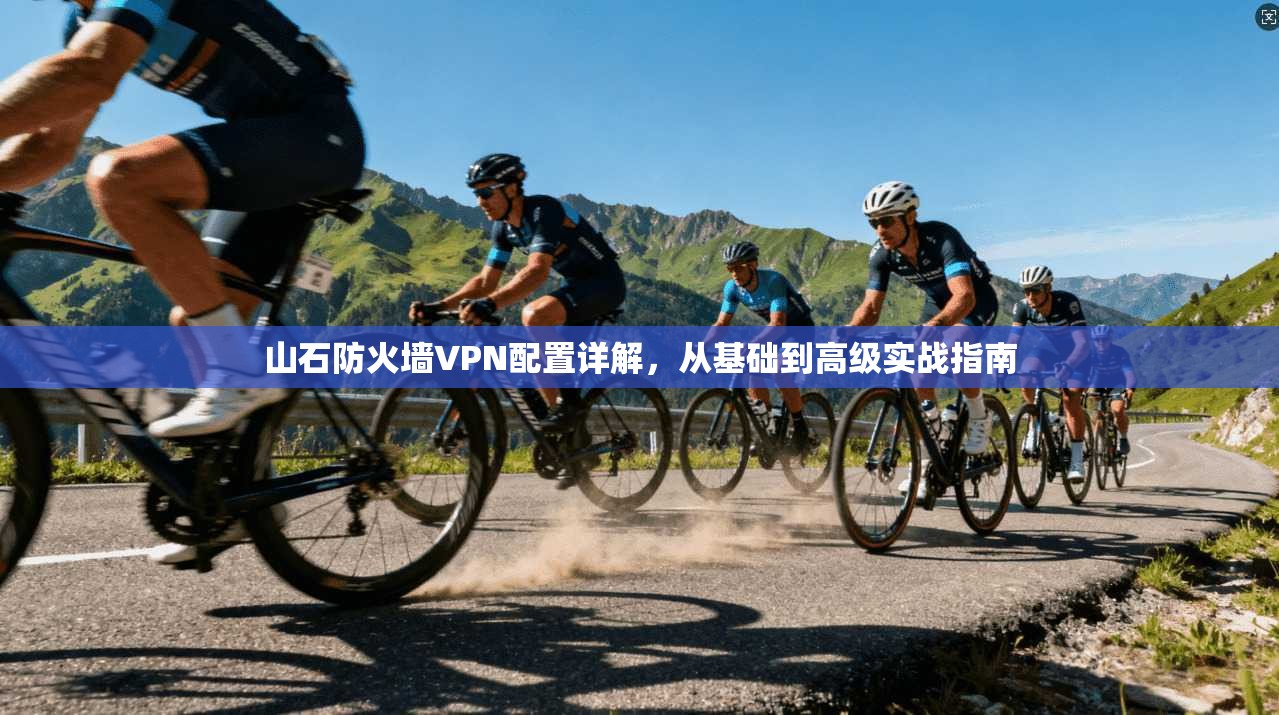 山石防火墙VPN配置详解，从基础到高级实战指南