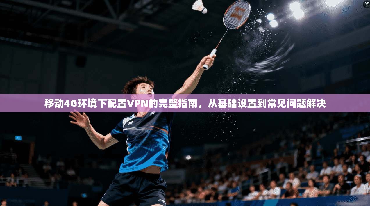 移动4G环境下配置VPN的完整指南，从基础设置到常见问题解决