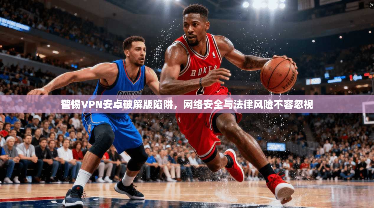 警惕VPN安卓破解版陷阱，网络安全与法律风险不容忽视