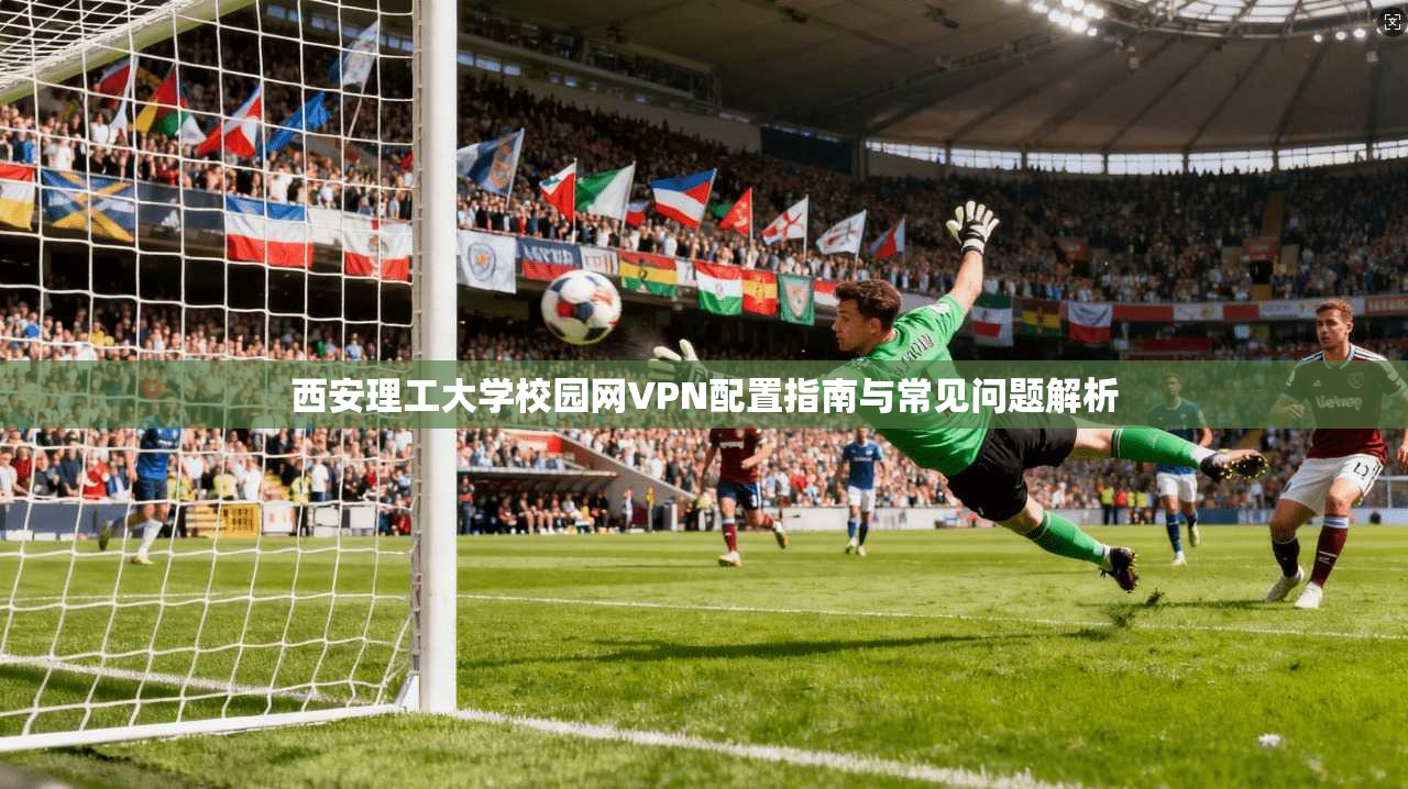 西安理工大学校园网VPN配置指南与常见问题解析
