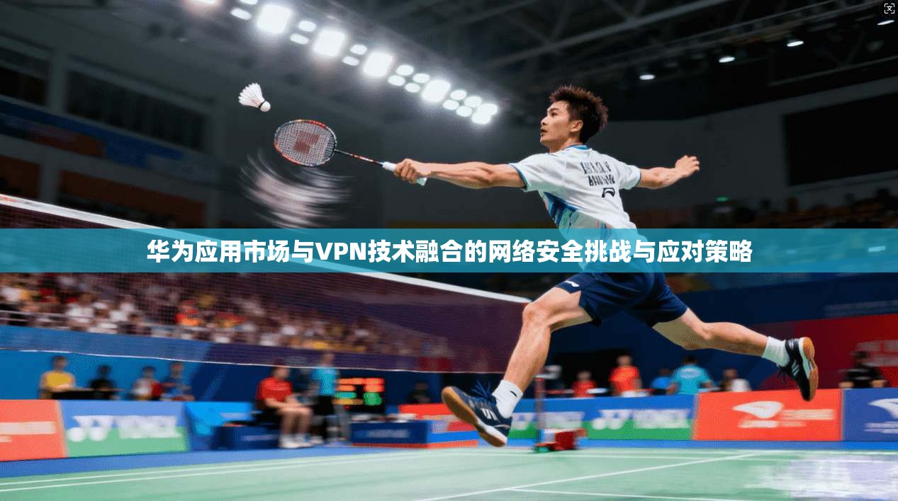 华为应用市场与VPN技术融合的网络安全挑战与应对策略