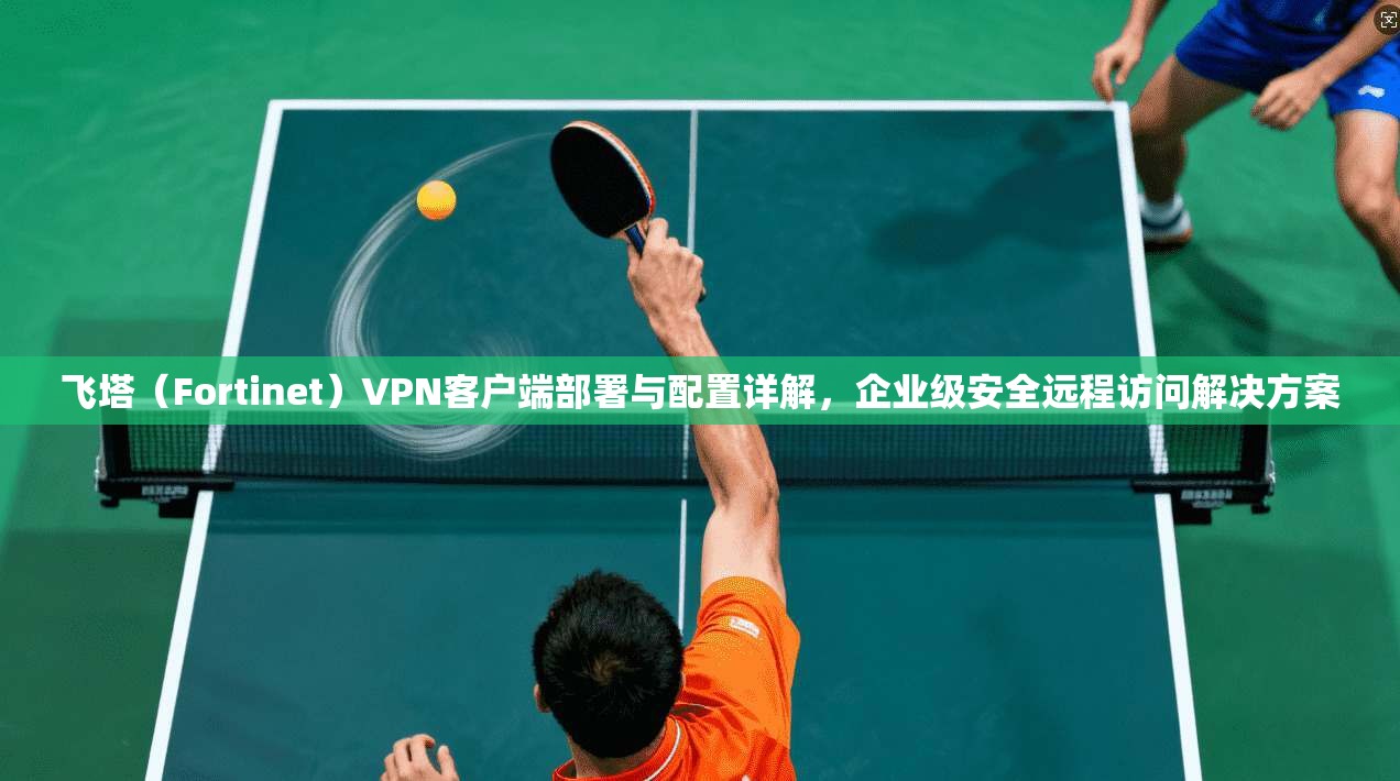 飞塔（Fortinet）VPN客户端部署与配置详解，企业级安全远程访问解决方案