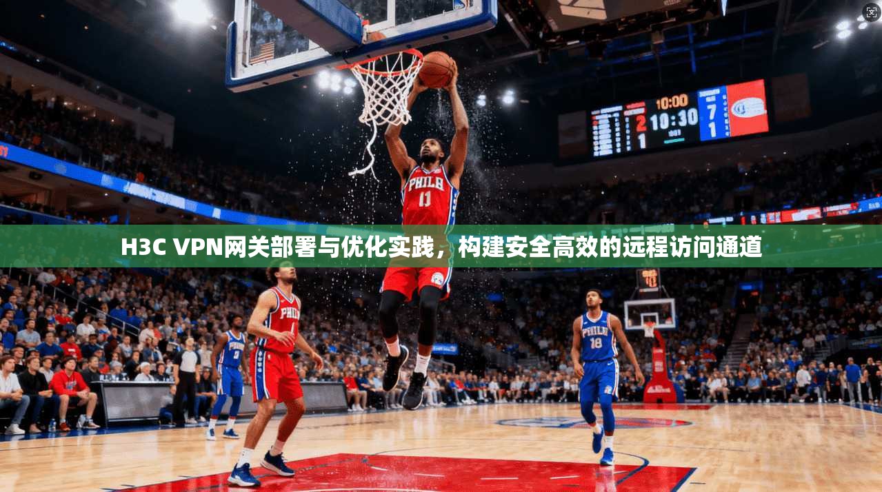 H3C VPN网关部署与优化实践，构建安全高效的远程访问通道