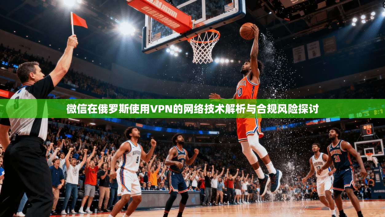 微信在俄罗斯使用VPN的网络技术解析与合规风险探讨