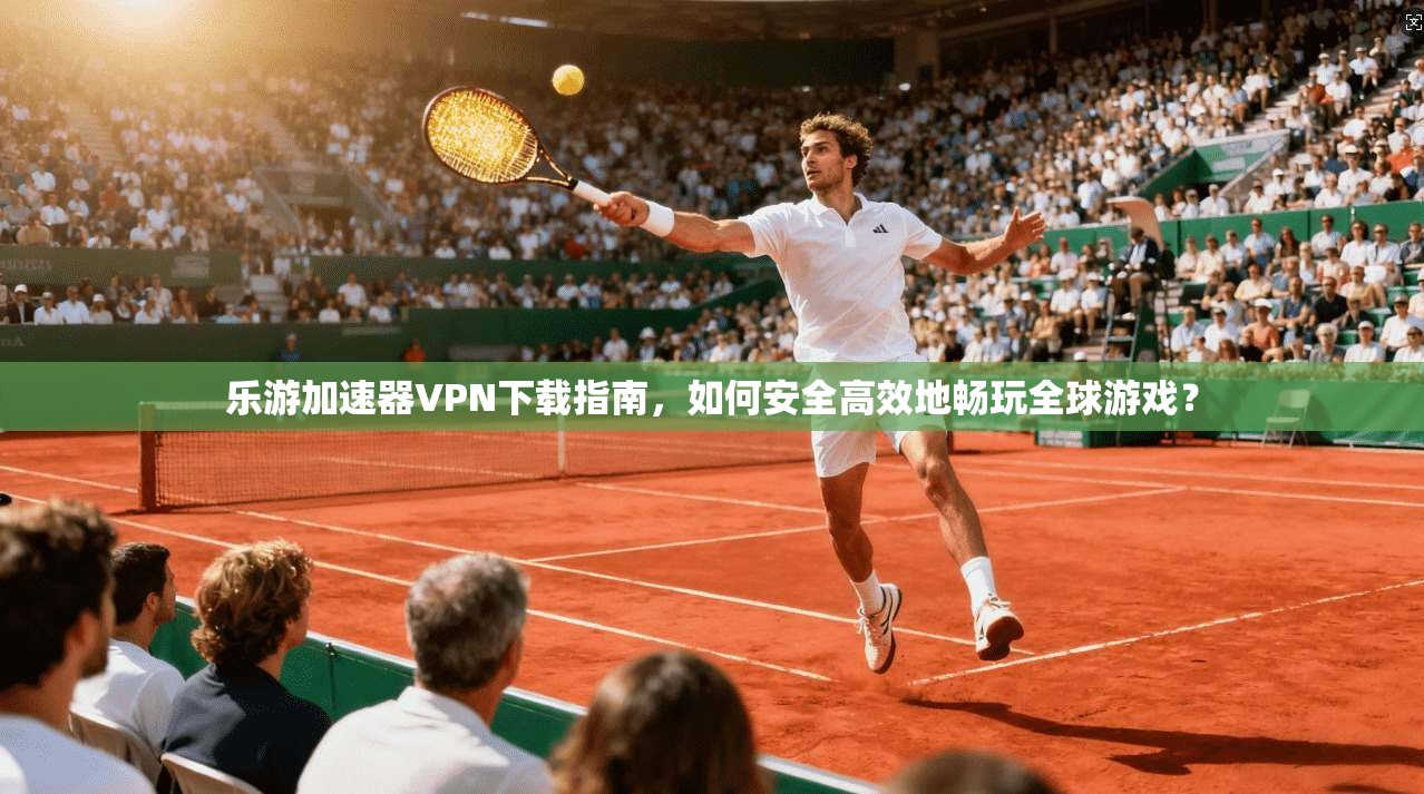 乐游加速器VPN下载指南，如何安全高效地畅玩全球游戏？