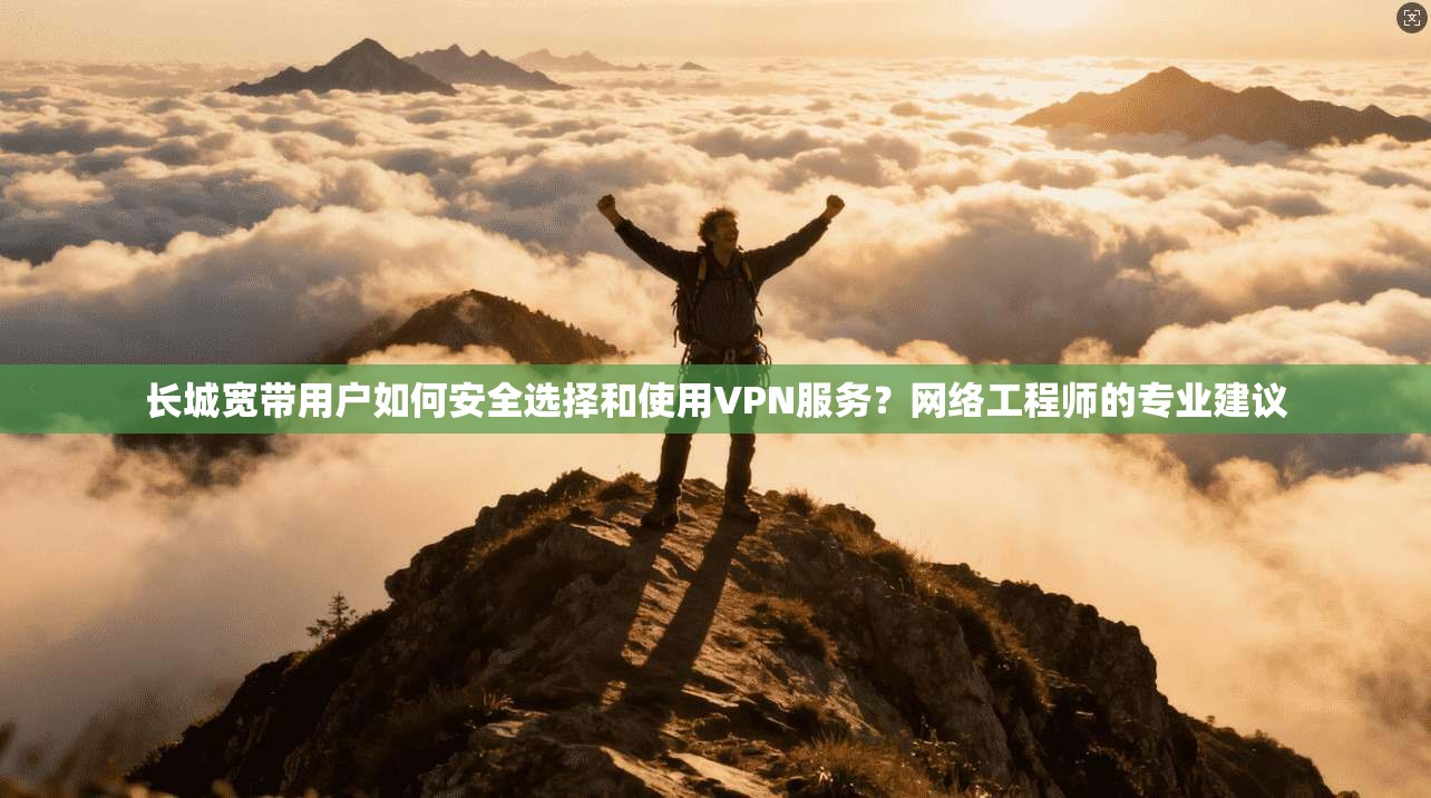 长城宽带用户如何安全选择和使用VPN服务？网络工程师的专业建议