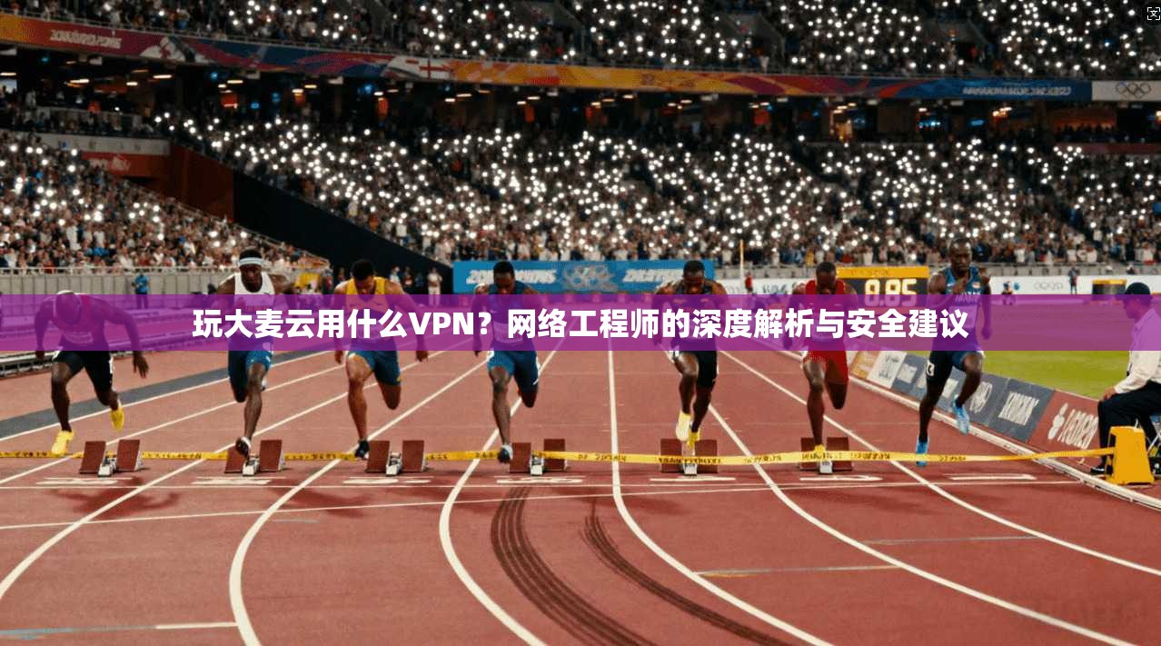 玩大麦云用什么VPN？网络工程师的深度解析与安全建议