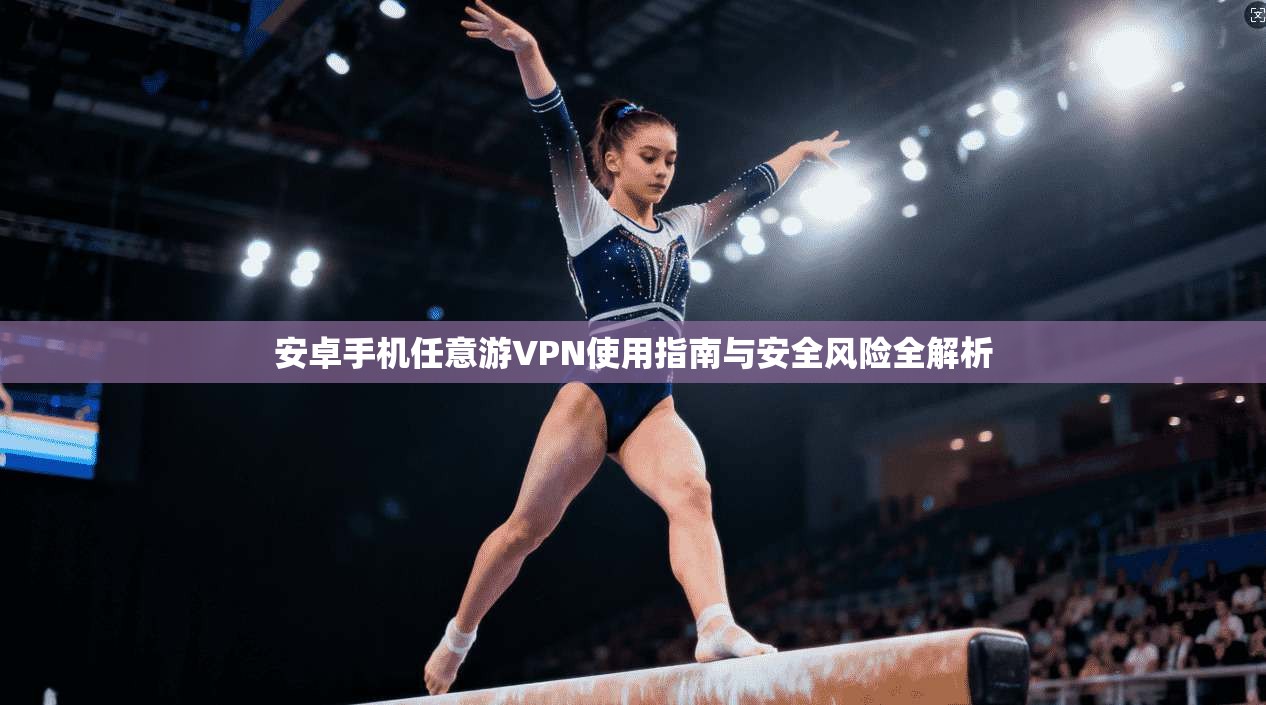 安卓手机任意游VPN使用指南与安全风险全解析