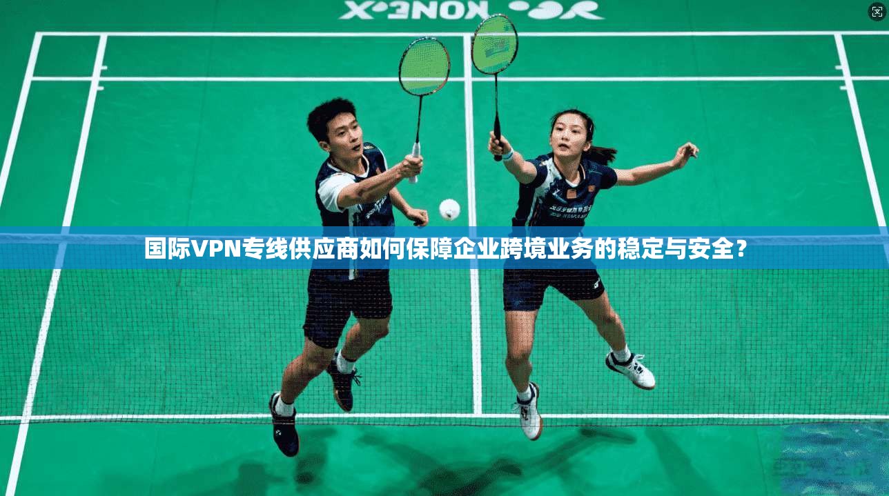国际VPN专线供应商如何保障企业跨境业务的稳定与安全？