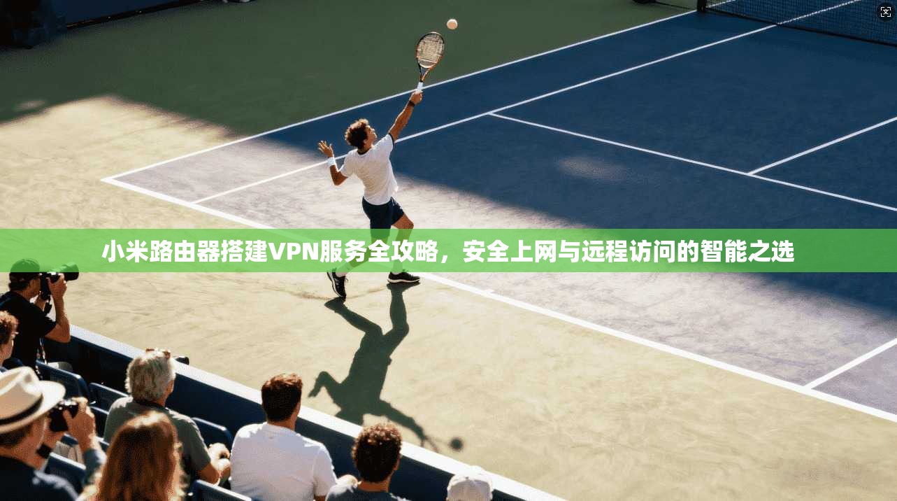 小米路由器搭建VPN服务全攻略，安全上网与远程访问的智能之选