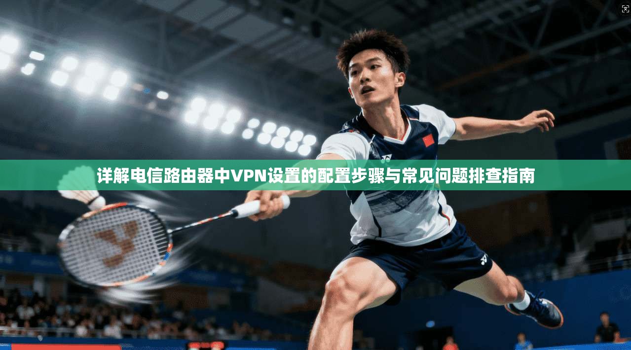 详解电信路由器中VPN设置的配置步骤与常见问题排查指南