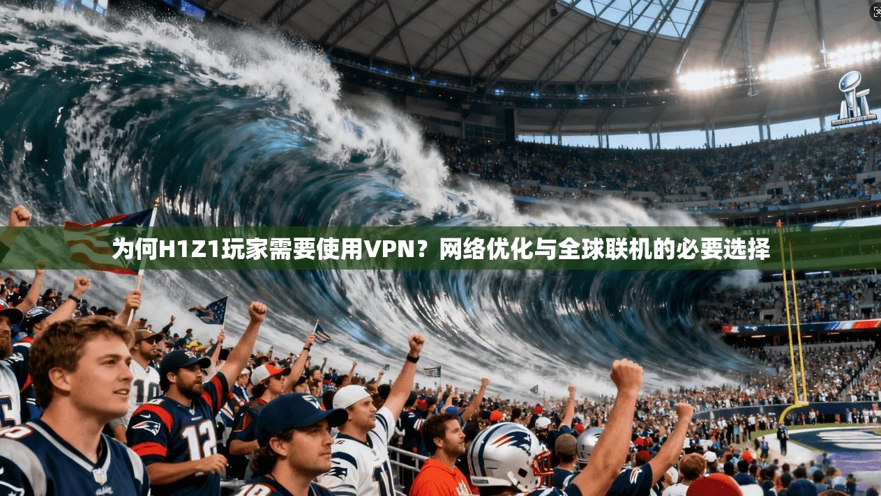 为何H1Z1玩家需要使用VPN？网络优化与全球联机的必要选择