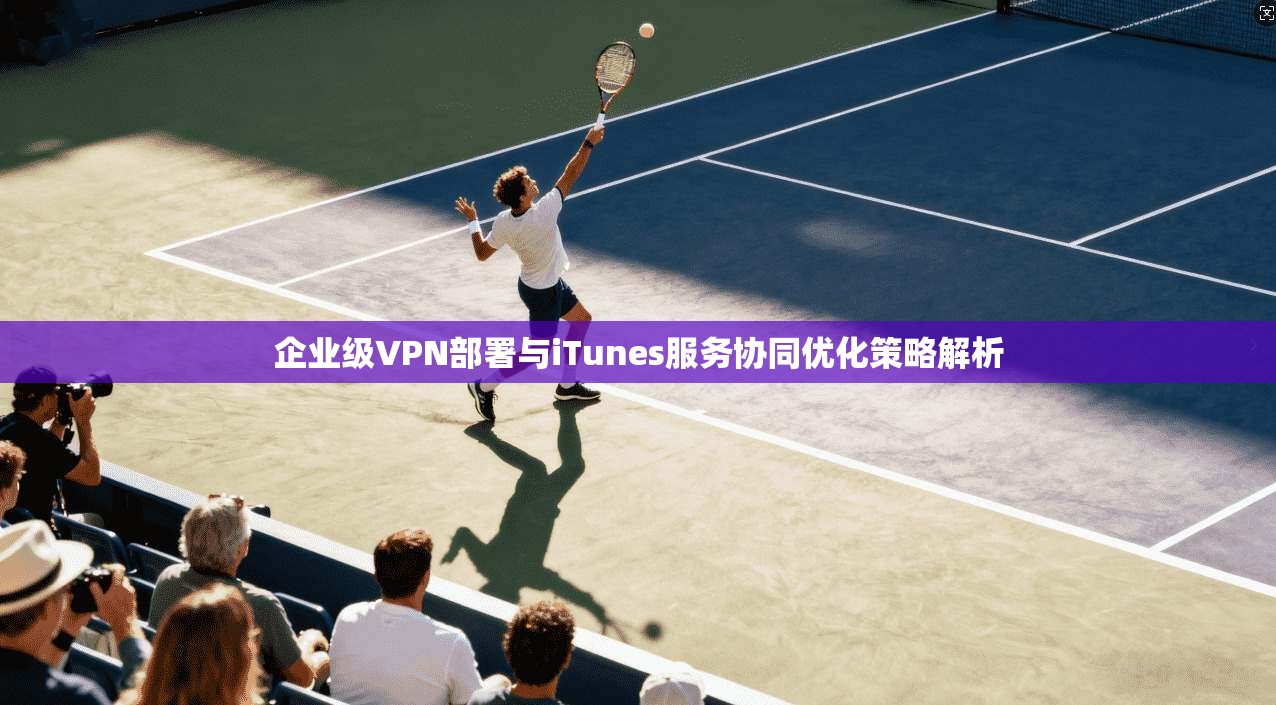 企业级VPN部署与iTunes服务协同优化策略解析