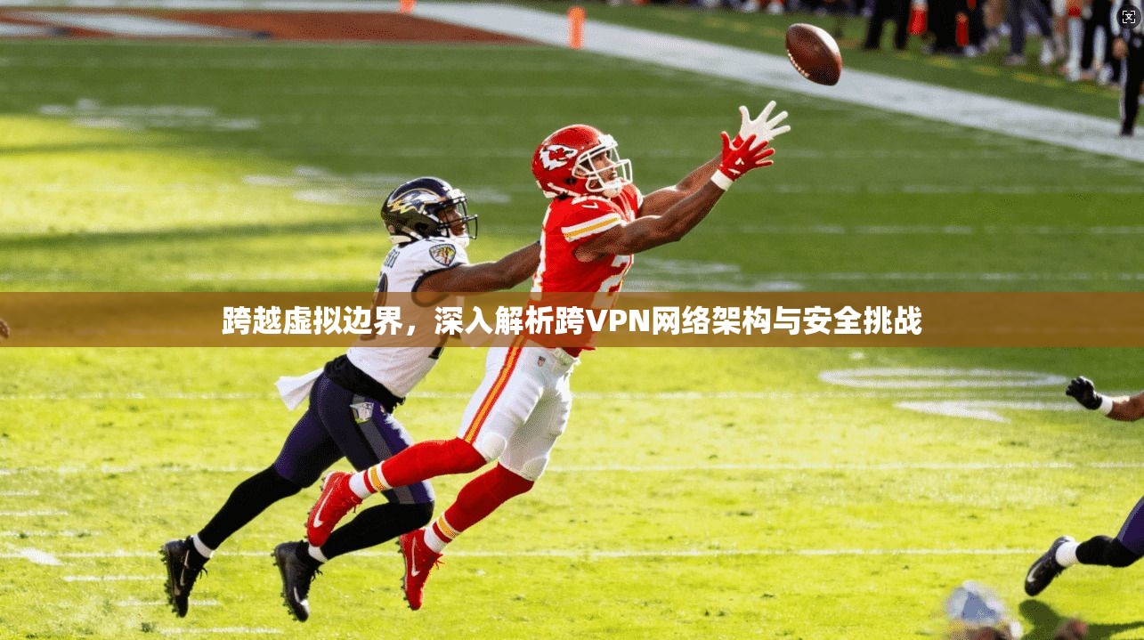 跨越虚拟边界,深入解析跨VPN网络架构与安全挑战 跨越虚拟边界,深入解析跨VPN网络架构与安全挑战